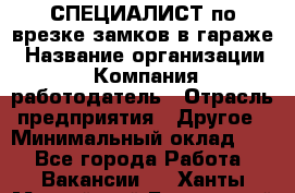 СПЕЦИАЛИСТ по врезке замков в гараже › Название организации ­ Компания-работодатель › Отрасль предприятия ­ Другое › Минимальный оклад ­ 1 - Все города Работа » Вакансии   . Ханты-Мансийский,Белоярский г.